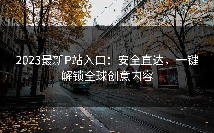 2023最新P站入口：安全直达，一键解锁全球创意内容