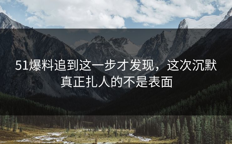 51爆料追到这一步才发现，这次沉默真正扎人的不是表面