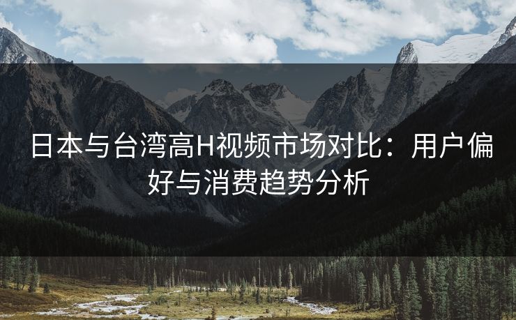日本与台湾高H视频市场对比：用户偏好与消费趋势分析