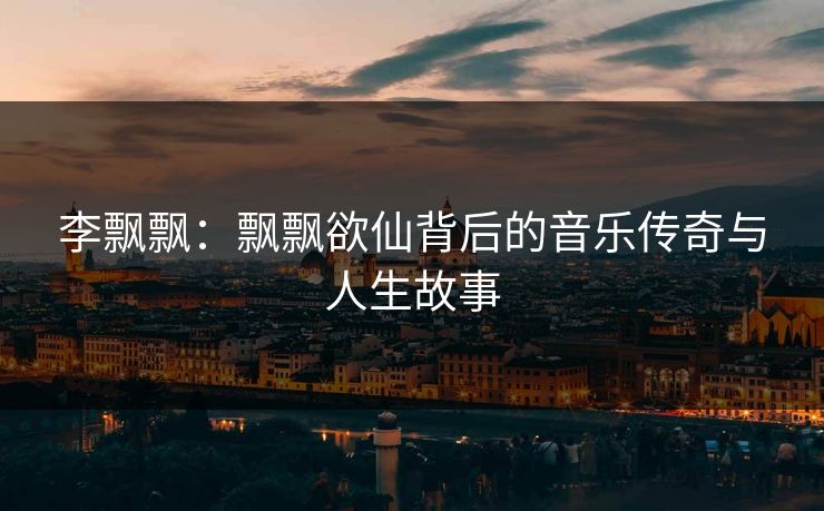 李飘飘：飘飘欲仙背后的音乐传奇与人生故事