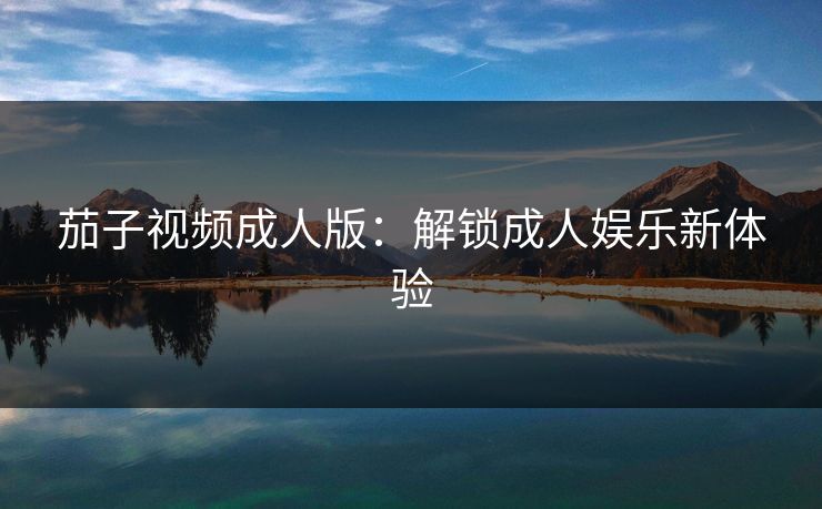 茄子视频成人版：解锁成人娱乐新体验