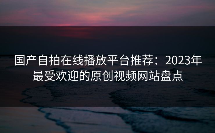 国产自拍在线播放平台推荐：2023年最受欢迎的原创视频网站盘点