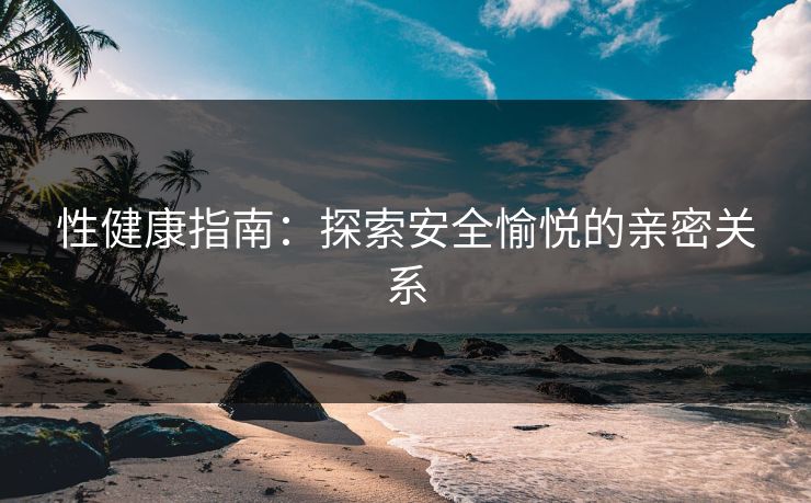 性健康指南:探索安全愉悦的亲密关系 性健康指南:探索安全愉悦的亲密关系