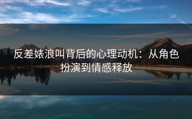 反差婊浪叫背后的心理动机：从角色扮演到情感释放