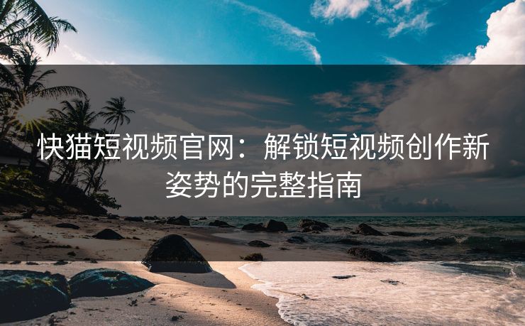 快猫短视频官网：解锁短视频创作新姿势的完整指南