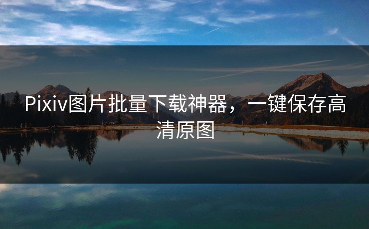 Pixiv图片批量下载神器，一键保存高清原图