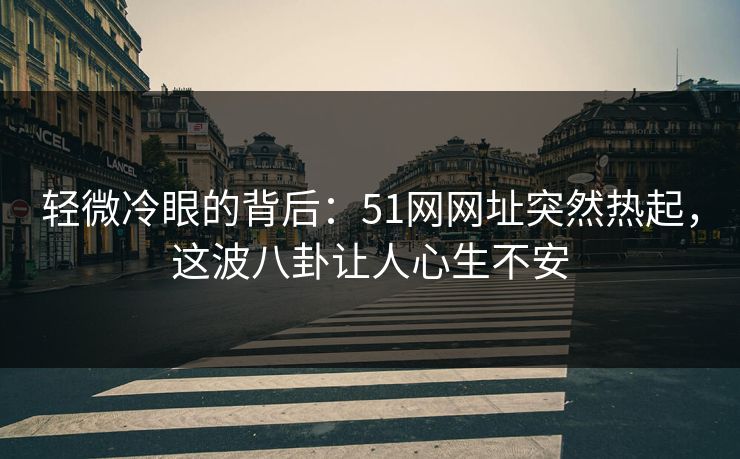 轻微冷眼的背后：51网网址突然热起，这波八卦让人心生不安